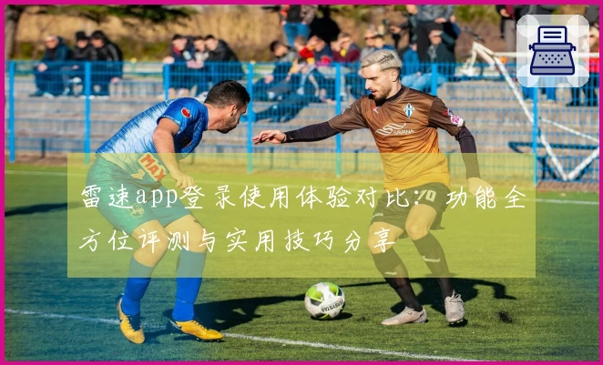 雷速app登录使用体验对比：功能全方位评测与实用技巧分享