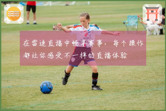 在雷速直播中畅享赛事，每个操作都让你感受不一样的直播体验